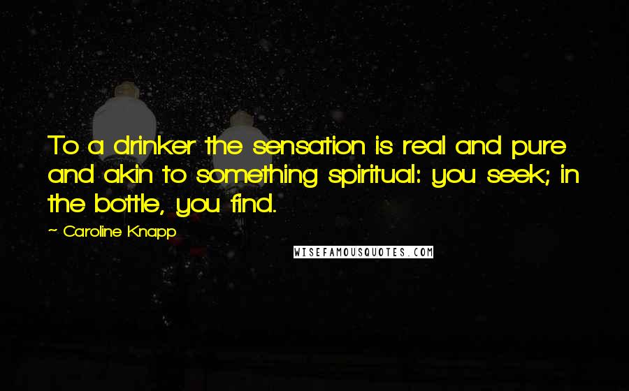 Caroline Knapp Quotes: To a drinker the sensation is real and pure and akin to something spiritual: you seek; in the bottle, you find.