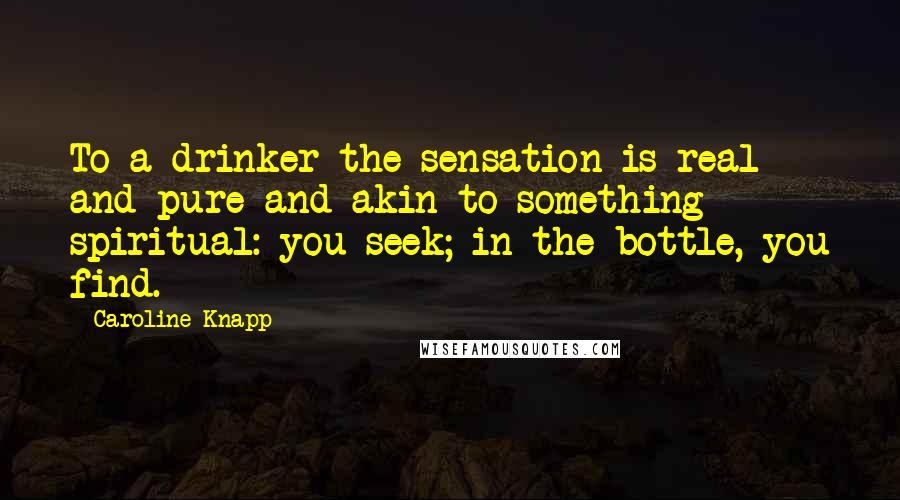 Caroline Knapp Quotes: To a drinker the sensation is real and pure and akin to something spiritual: you seek; in the bottle, you find.