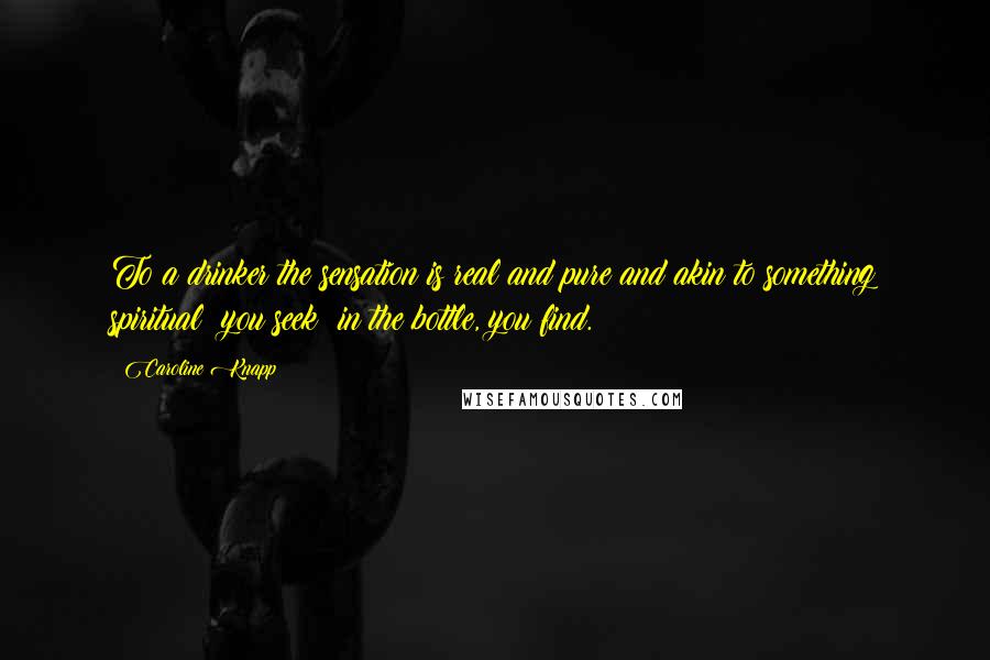 Caroline Knapp Quotes: To a drinker the sensation is real and pure and akin to something spiritual: you seek; in the bottle, you find.