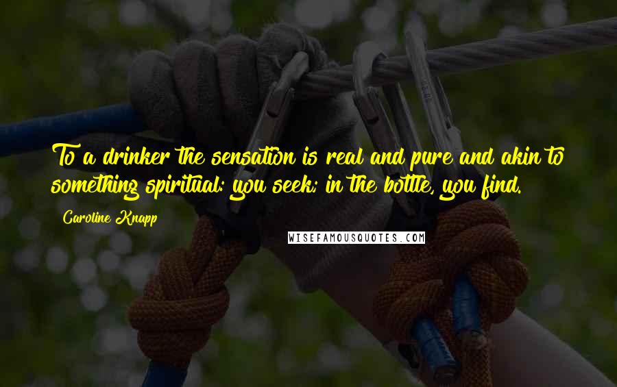 Caroline Knapp Quotes: To a drinker the sensation is real and pure and akin to something spiritual: you seek; in the bottle, you find.