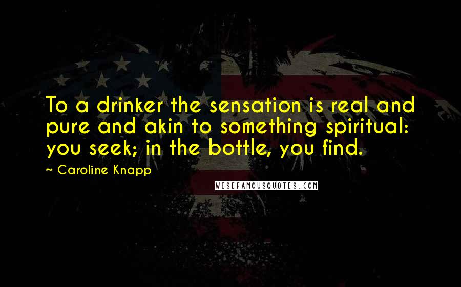 Caroline Knapp Quotes: To a drinker the sensation is real and pure and akin to something spiritual: you seek; in the bottle, you find.