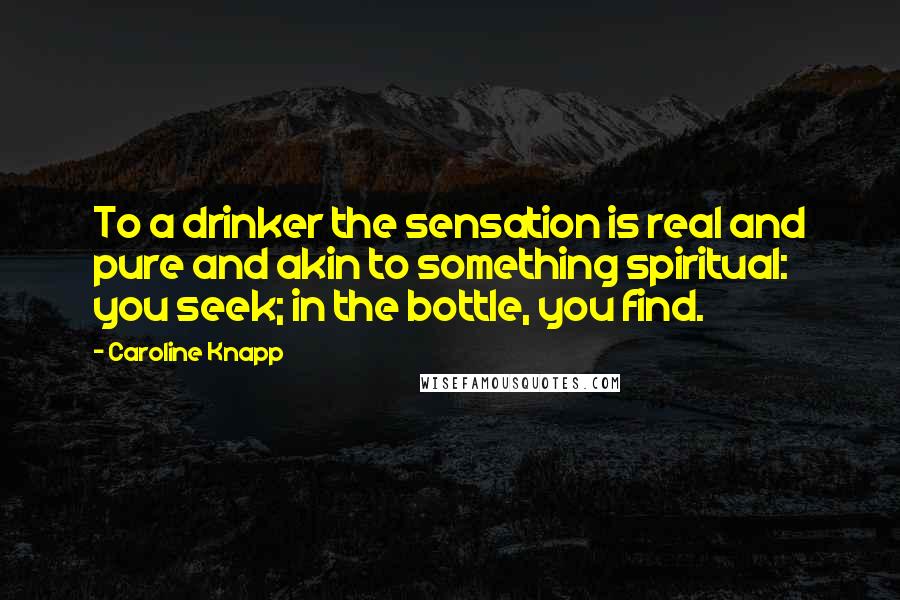 Caroline Knapp Quotes: To a drinker the sensation is real and pure and akin to something spiritual: you seek; in the bottle, you find.