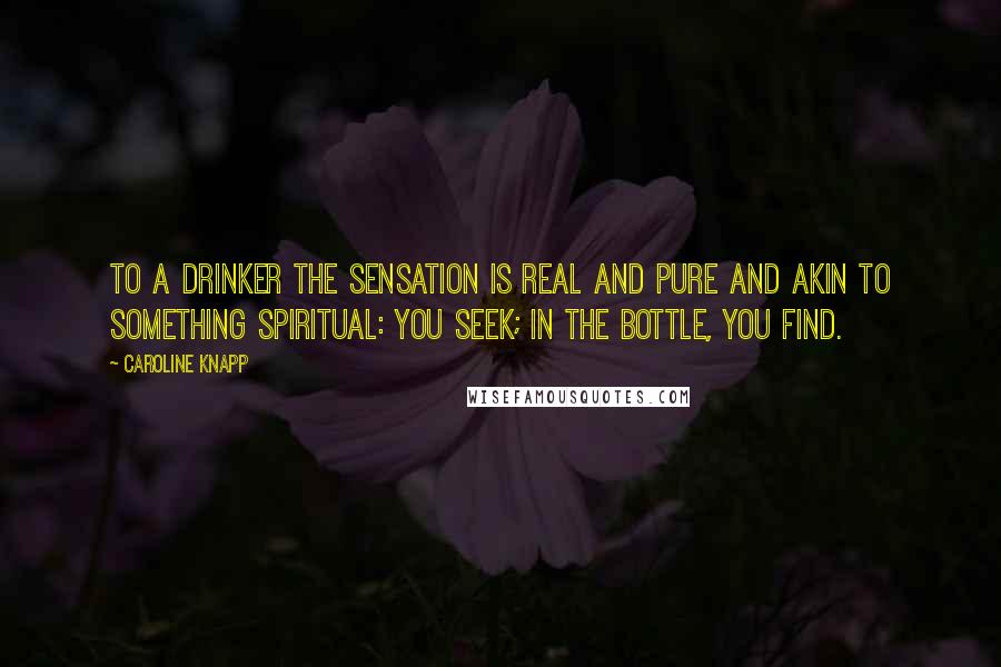 Caroline Knapp Quotes: To a drinker the sensation is real and pure and akin to something spiritual: you seek; in the bottle, you find.