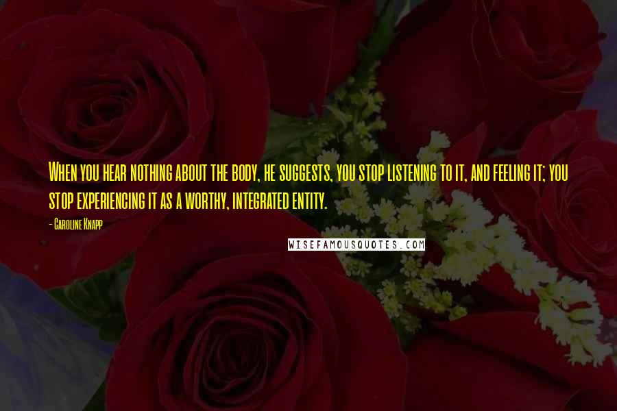 Caroline Knapp Quotes: When you hear nothing about the body, he suggests, you stop listening to it, and feeling it; you stop experiencing it as a worthy, integrated entity.