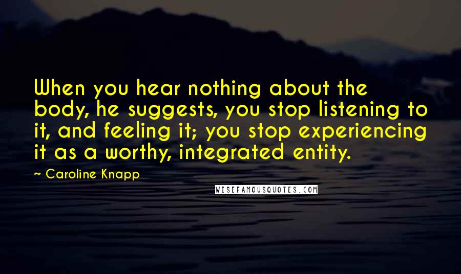 Caroline Knapp Quotes: When you hear nothing about the body, he suggests, you stop listening to it, and feeling it; you stop experiencing it as a worthy, integrated entity.