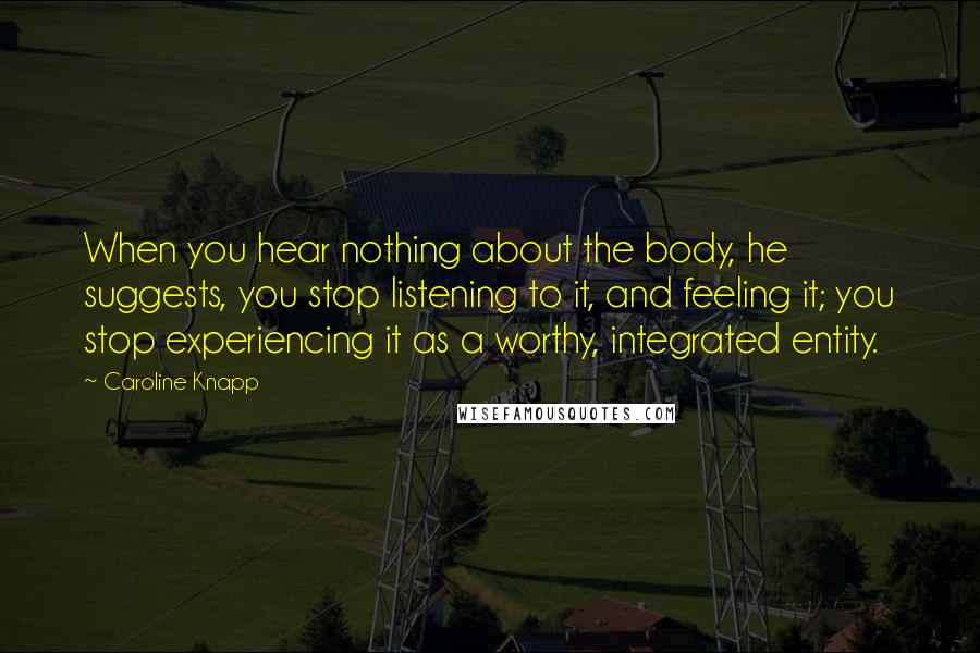 Caroline Knapp Quotes: When you hear nothing about the body, he suggests, you stop listening to it, and feeling it; you stop experiencing it as a worthy, integrated entity.
