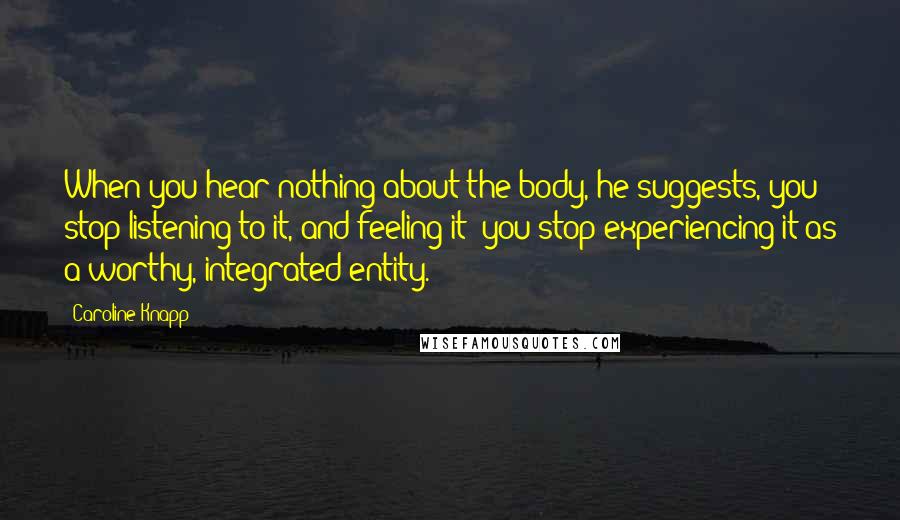 Caroline Knapp Quotes: When you hear nothing about the body, he suggests, you stop listening to it, and feeling it; you stop experiencing it as a worthy, integrated entity.