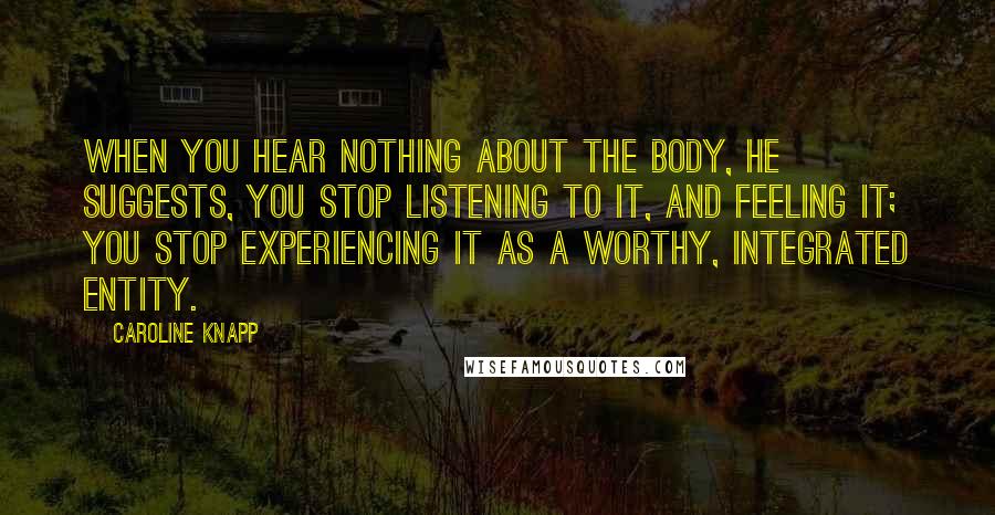 Caroline Knapp Quotes: When you hear nothing about the body, he suggests, you stop listening to it, and feeling it; you stop experiencing it as a worthy, integrated entity.