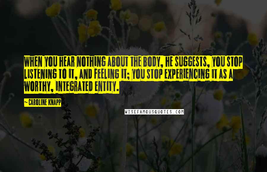 Caroline Knapp Quotes: When you hear nothing about the body, he suggests, you stop listening to it, and feeling it; you stop experiencing it as a worthy, integrated entity.