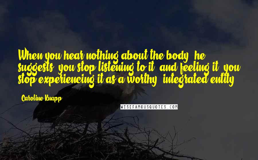 Caroline Knapp Quotes: When you hear nothing about the body, he suggests, you stop listening to it, and feeling it; you stop experiencing it as a worthy, integrated entity.