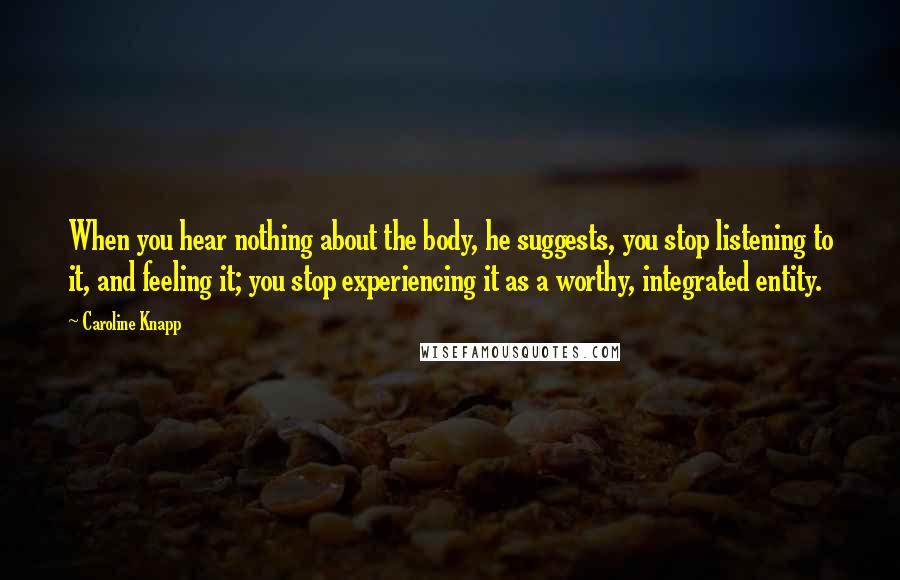 Caroline Knapp Quotes: When you hear nothing about the body, he suggests, you stop listening to it, and feeling it; you stop experiencing it as a worthy, integrated entity.