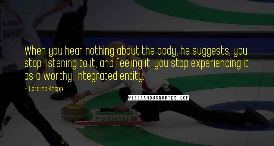 Caroline Knapp Quotes: When you hear nothing about the body, he suggests, you stop listening to it, and feeling it; you stop experiencing it as a worthy, integrated entity.