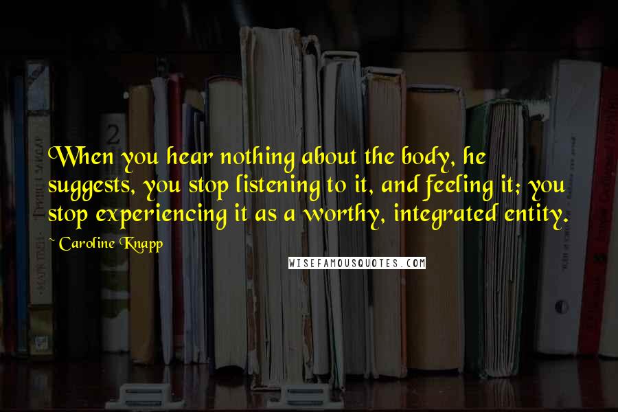 Caroline Knapp Quotes: When you hear nothing about the body, he suggests, you stop listening to it, and feeling it; you stop experiencing it as a worthy, integrated entity.