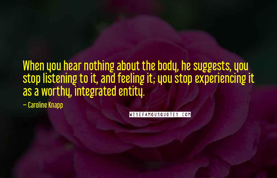 Caroline Knapp Quotes: When you hear nothing about the body, he suggests, you stop listening to it, and feeling it; you stop experiencing it as a worthy, integrated entity.