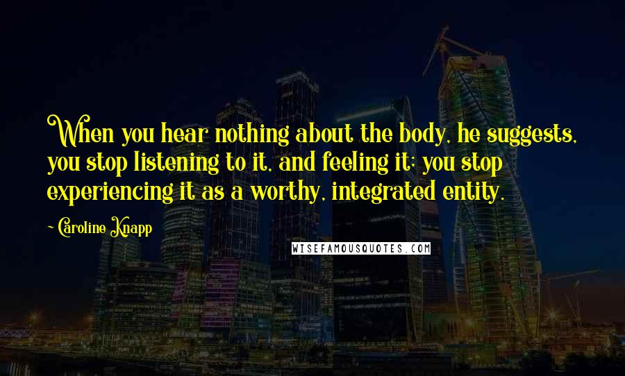 Caroline Knapp Quotes: When you hear nothing about the body, he suggests, you stop listening to it, and feeling it; you stop experiencing it as a worthy, integrated entity.