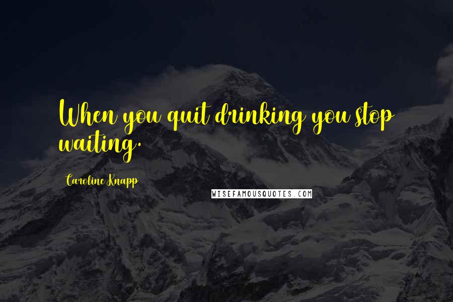 Caroline Knapp Quotes: When you quit drinking you stop waiting.