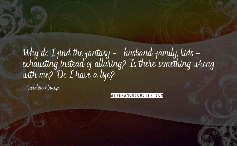 Caroline Knapp Quotes: Why do I find the fantasy - husband, family, kids - exhausting instead of alluring? Is there something wrong with me? Do I have a life?