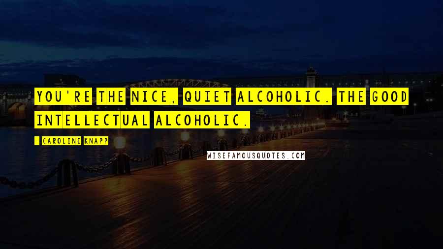 Caroline Knapp Quotes: You're the nice, quiet alcoholic. The good intellectual alcoholic.