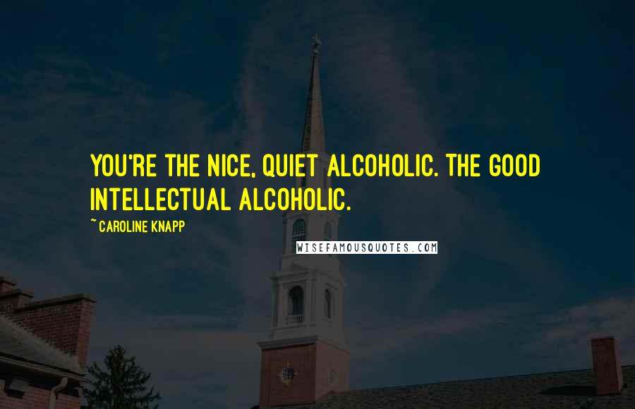 Caroline Knapp Quotes: You're the nice, quiet alcoholic. The good intellectual alcoholic.