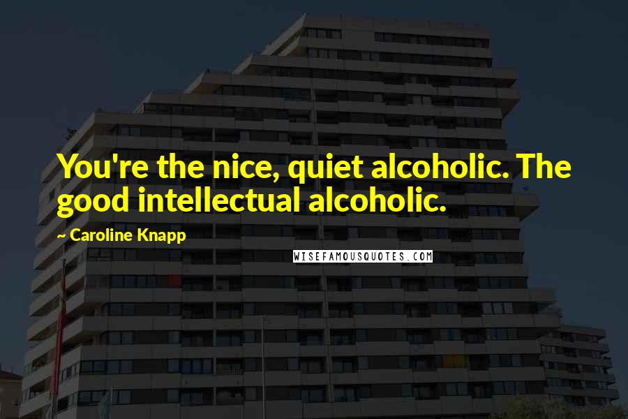 Caroline Knapp Quotes: You're the nice, quiet alcoholic. The good intellectual alcoholic.