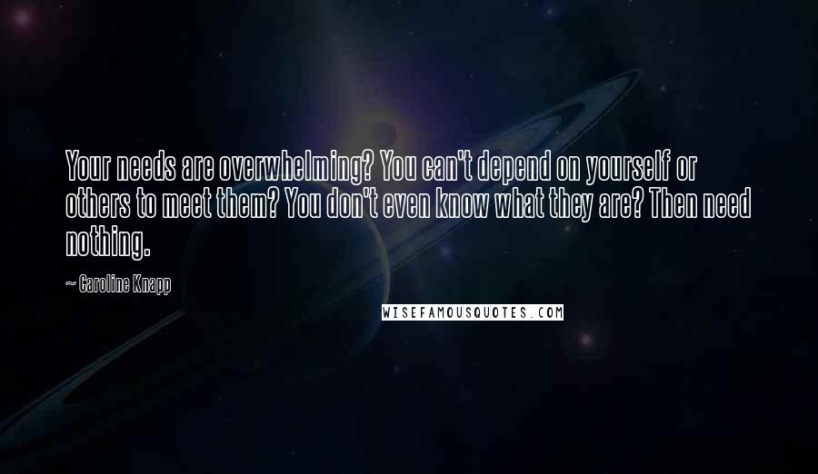 Caroline Knapp Quotes: Your needs are overwhelming? You can't depend on yourself or others to meet them? You don't even know what they are? Then need nothing.