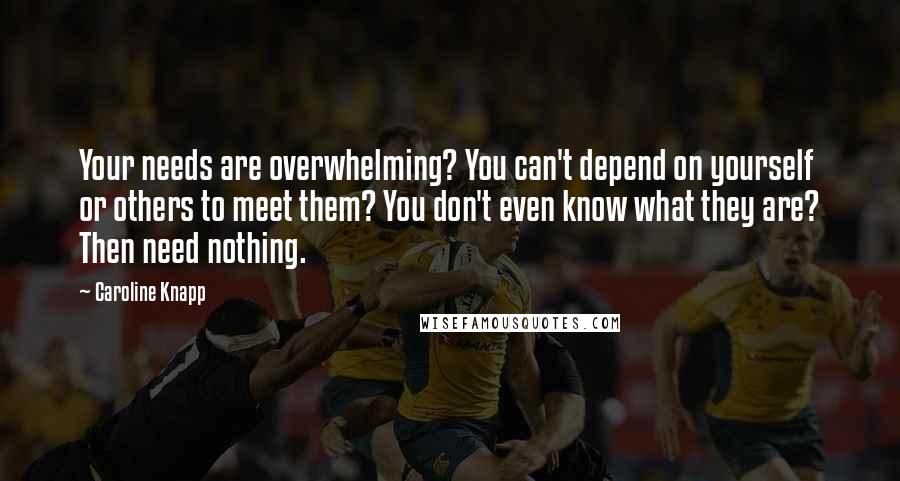 Caroline Knapp Quotes: Your needs are overwhelming? You can't depend on yourself or others to meet them? You don't even know what they are? Then need nothing.