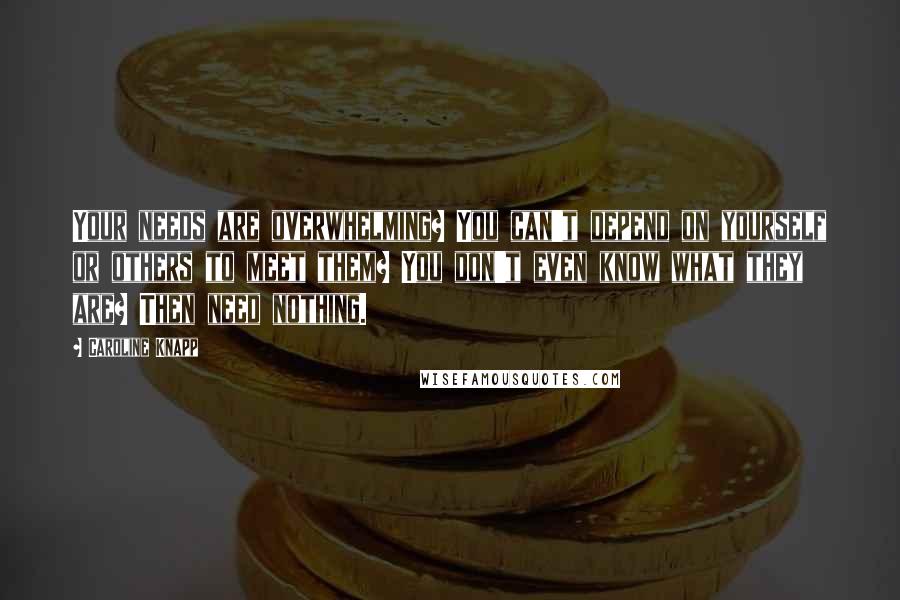 Caroline Knapp Quotes: Your needs are overwhelming? You can't depend on yourself or others to meet them? You don't even know what they are? Then need nothing.