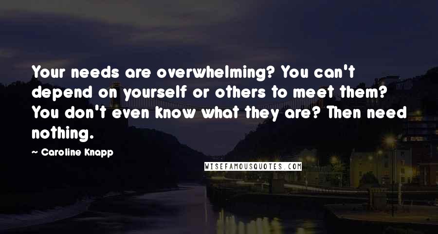 Caroline Knapp Quotes: Your needs are overwhelming? You can't depend on yourself or others to meet them? You don't even know what they are? Then need nothing.