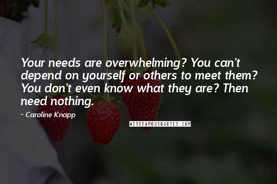 Caroline Knapp Quotes: Your needs are overwhelming? You can't depend on yourself or others to meet them? You don't even know what they are? Then need nothing.