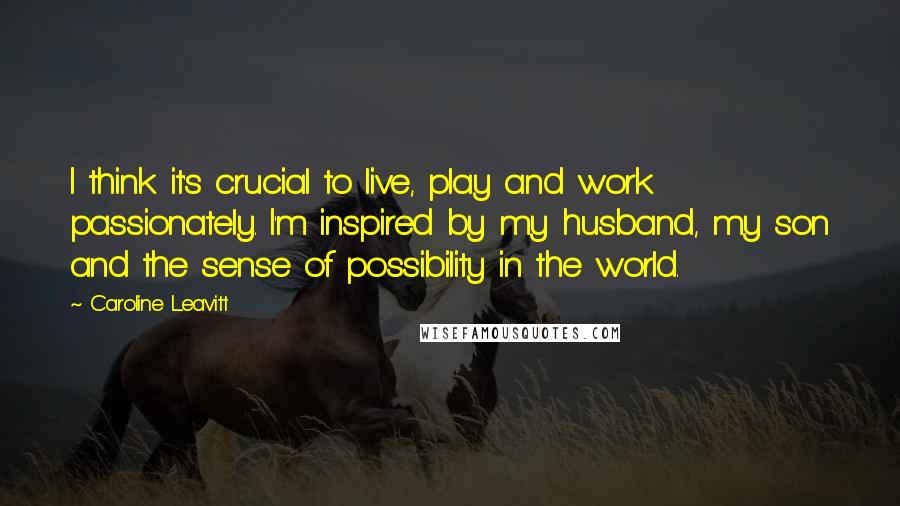 Caroline Leavitt Quotes: I think it's crucial to live, play and work passionately. I'm inspired by my husband, my son and the sense of possibility in the world.