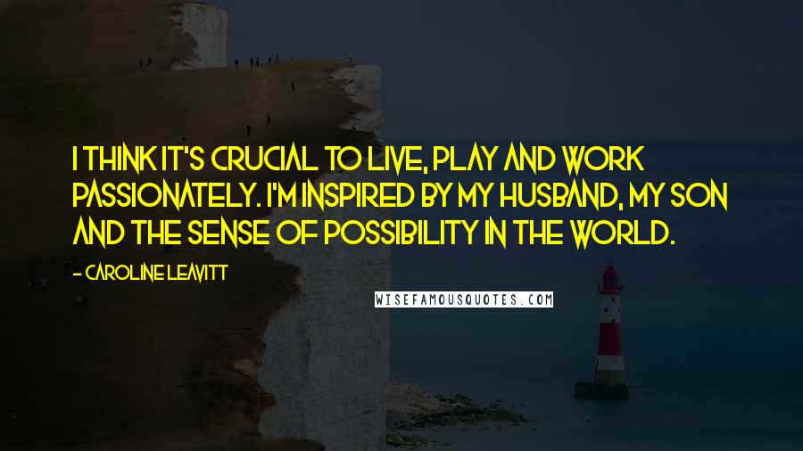 Caroline Leavitt Quotes: I think it's crucial to live, play and work passionately. I'm inspired by my husband, my son and the sense of possibility in the world.