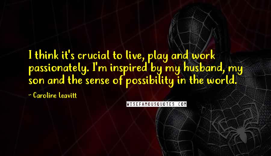 Caroline Leavitt Quotes: I think it's crucial to live, play and work passionately. I'm inspired by my husband, my son and the sense of possibility in the world.