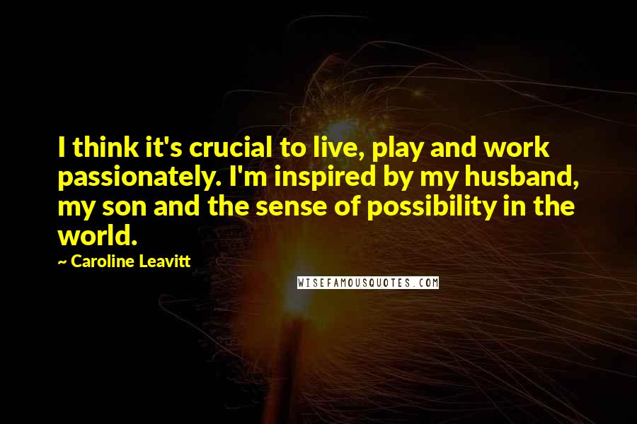 Caroline Leavitt Quotes: I think it's crucial to live, play and work passionately. I'm inspired by my husband, my son and the sense of possibility in the world.