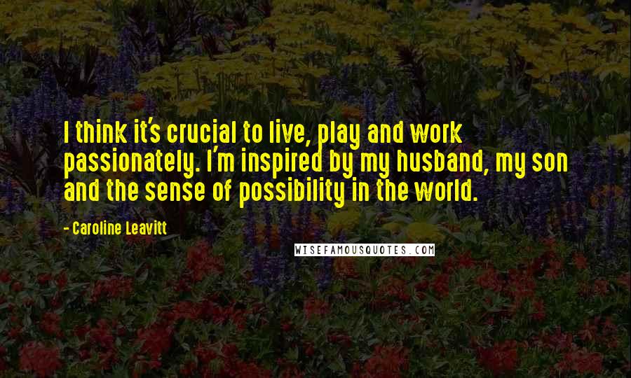 Caroline Leavitt Quotes: I think it's crucial to live, play and work passionately. I'm inspired by my husband, my son and the sense of possibility in the world.