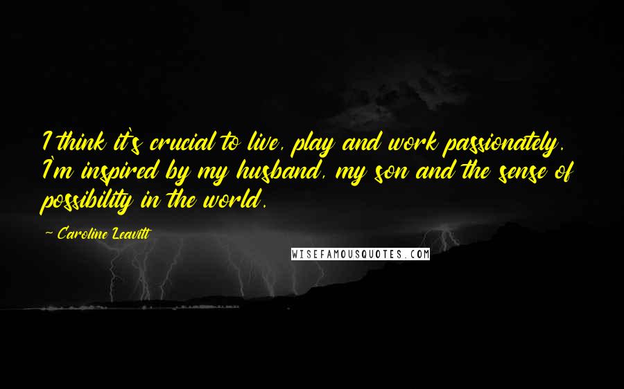 Caroline Leavitt Quotes: I think it's crucial to live, play and work passionately. I'm inspired by my husband, my son and the sense of possibility in the world.