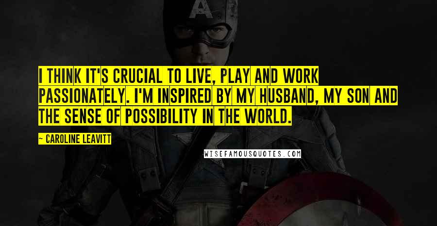 Caroline Leavitt Quotes: I think it's crucial to live, play and work passionately. I'm inspired by my husband, my son and the sense of possibility in the world.