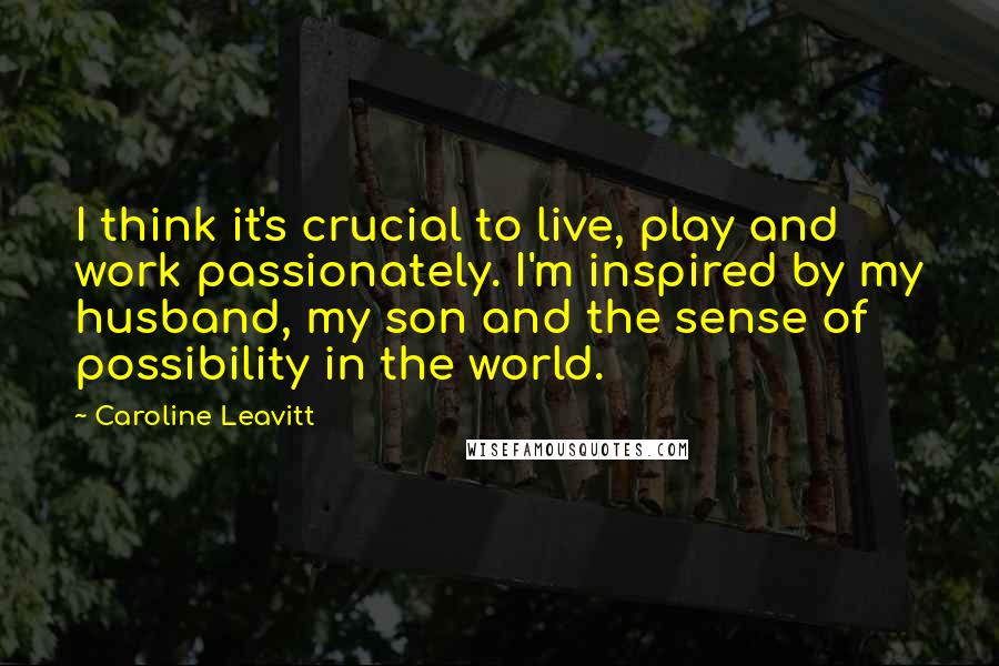 Caroline Leavitt Quotes: I think it's crucial to live, play and work passionately. I'm inspired by my husband, my son and the sense of possibility in the world.