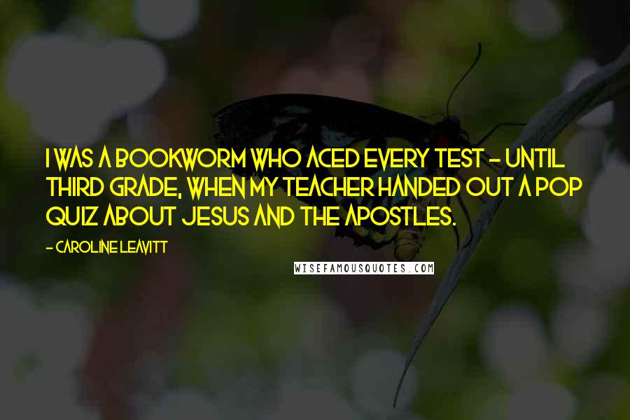 Caroline Leavitt Quotes: I was a bookworm who aced every test - until third grade, when my teacher handed out a pop quiz about Jesus and the Apostles.