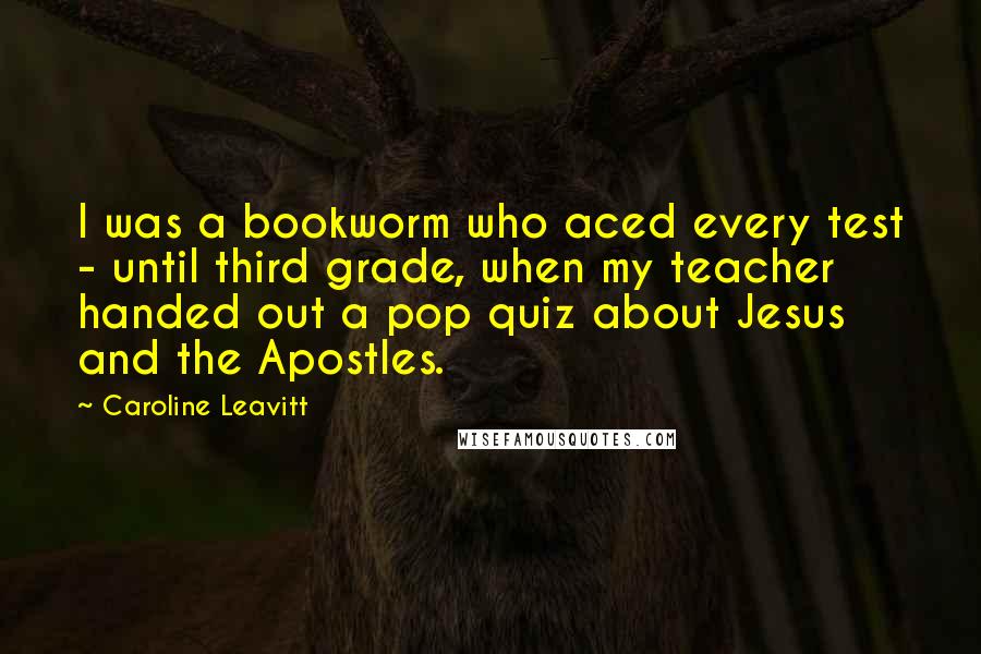 Caroline Leavitt Quotes: I was a bookworm who aced every test - until third grade, when my teacher handed out a pop quiz about Jesus and the Apostles.