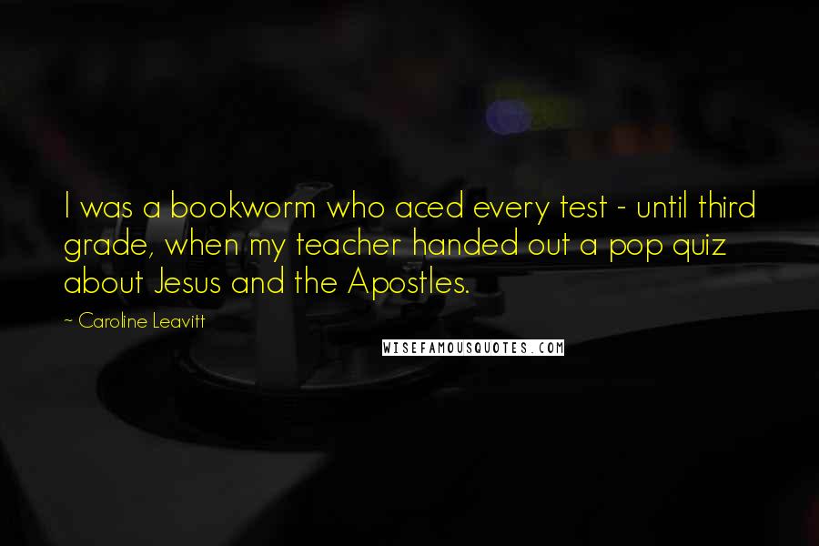 Caroline Leavitt Quotes: I was a bookworm who aced every test - until third grade, when my teacher handed out a pop quiz about Jesus and the Apostles.