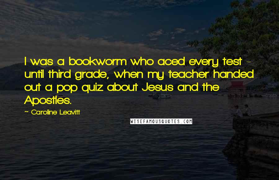 Caroline Leavitt Quotes: I was a bookworm who aced every test - until third grade, when my teacher handed out a pop quiz about Jesus and the Apostles.