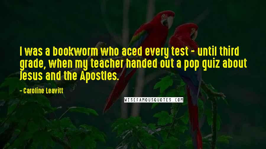 Caroline Leavitt Quotes: I was a bookworm who aced every test - until third grade, when my teacher handed out a pop quiz about Jesus and the Apostles.