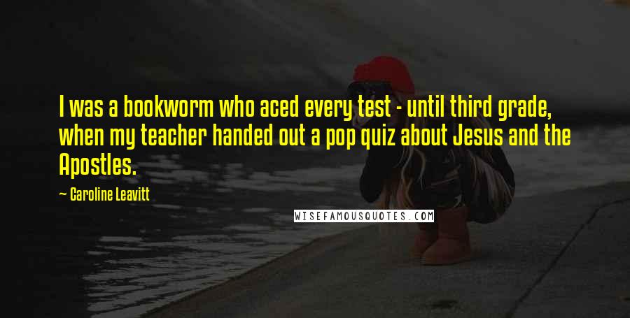 Caroline Leavitt Quotes: I was a bookworm who aced every test - until third grade, when my teacher handed out a pop quiz about Jesus and the Apostles.