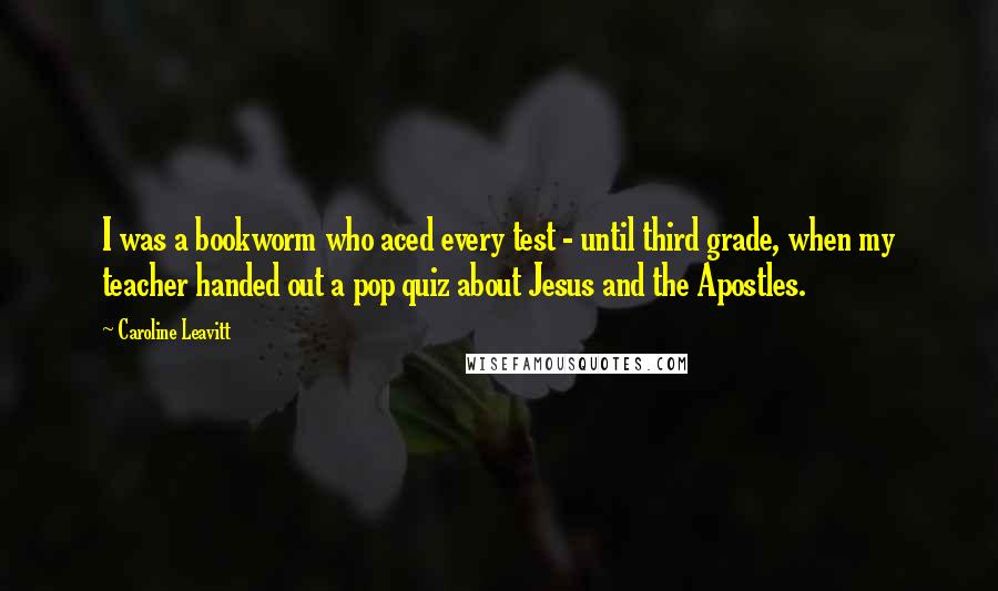 Caroline Leavitt Quotes: I was a bookworm who aced every test - until third grade, when my teacher handed out a pop quiz about Jesus and the Apostles.