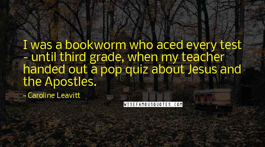 Caroline Leavitt Quotes: I was a bookworm who aced every test - until third grade, when my teacher handed out a pop quiz about Jesus and the Apostles.