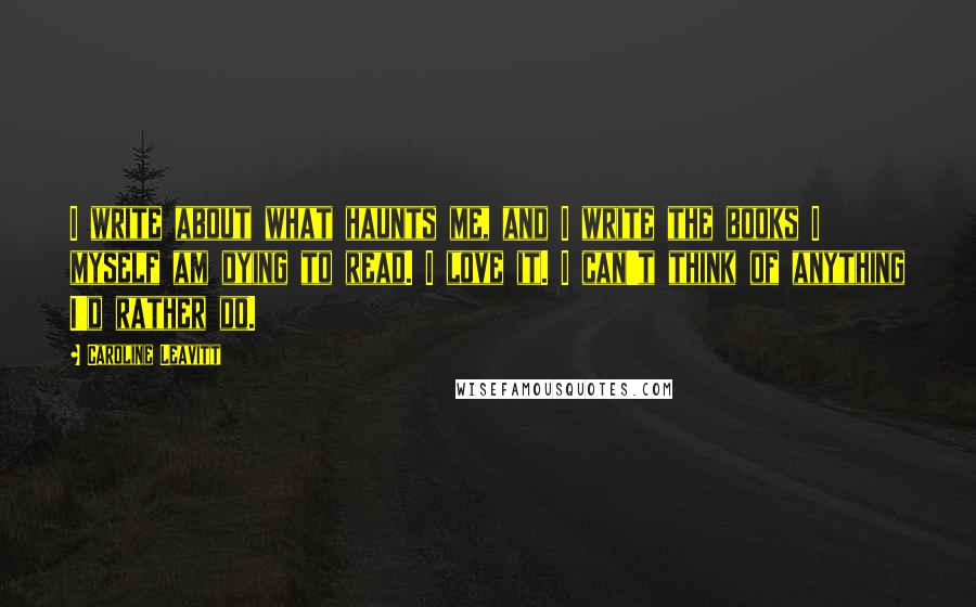 Caroline Leavitt Quotes: I write about what haunts me, and I write the books I myself am dying to read. I love it. I can't think of anything I'd rather do.