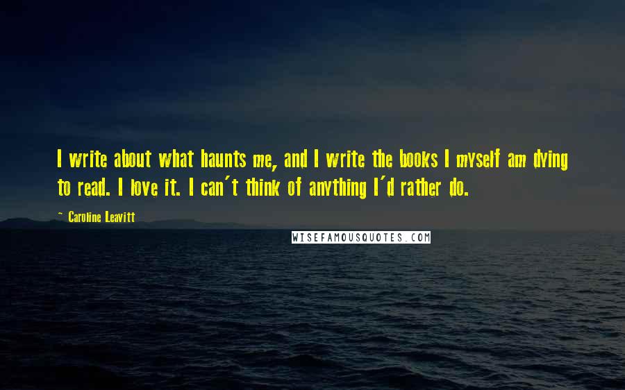 Caroline Leavitt Quotes: I write about what haunts me, and I write the books I myself am dying to read. I love it. I can't think of anything I'd rather do.