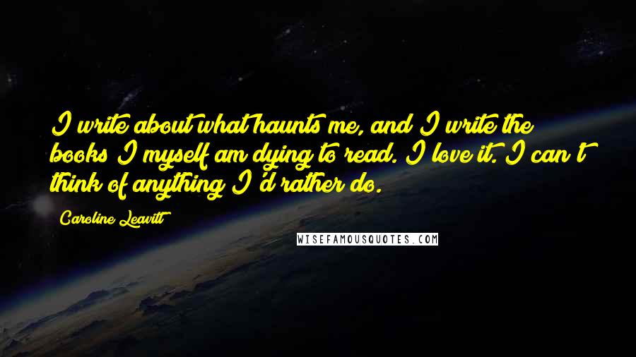 Caroline Leavitt Quotes: I write about what haunts me, and I write the books I myself am dying to read. I love it. I can't think of anything I'd rather do.