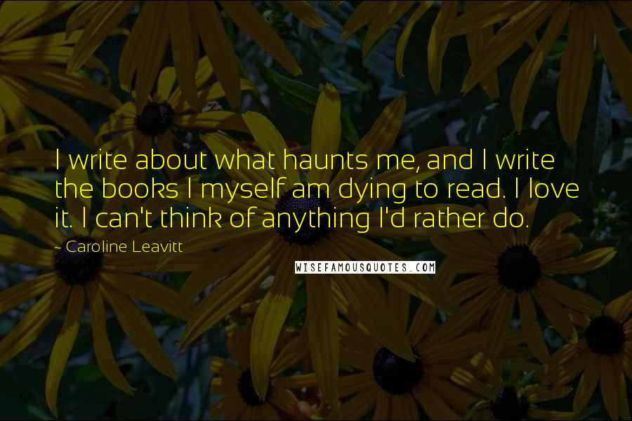 Caroline Leavitt Quotes: I write about what haunts me, and I write the books I myself am dying to read. I love it. I can't think of anything I'd rather do.