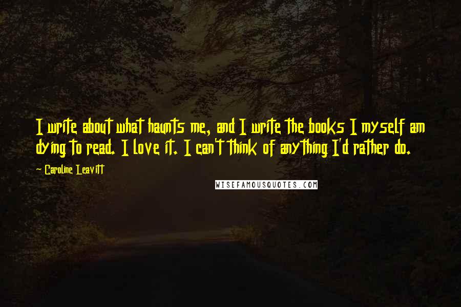 Caroline Leavitt Quotes: I write about what haunts me, and I write the books I myself am dying to read. I love it. I can't think of anything I'd rather do.